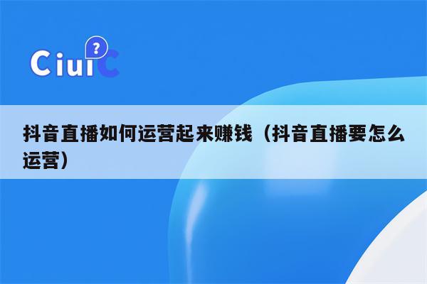 抖音直播如何运营起来赚钱（抖音直播要怎么运营）