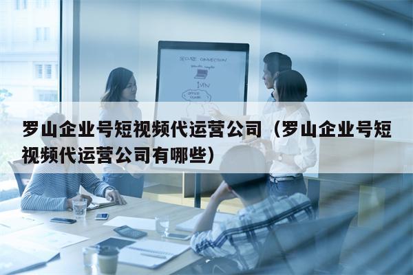 罗山企业号短视频代运营公司（罗山企业号短视频代运营公司有哪些）