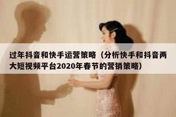 过年抖音和快手运营策略（分析快手和抖音两大短视频平台2020年春节的营销策略）