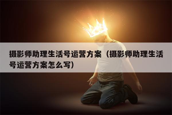 摄影师助理生活号运营方案（摄影师助理生活号运营方案怎么写）