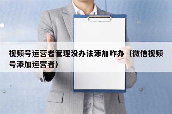 视频号运营者管理没办法添加咋办（微信视频号添加运营者）