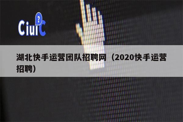 湖北快手运营团队招聘网（2020快手运营招聘）