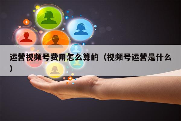 运营视频号费用怎么算的（视频号运营是什么）