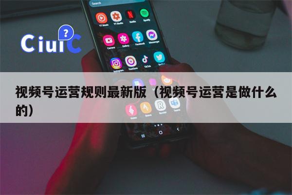 视频号运营规则最新版（视频号运营是做什么的）