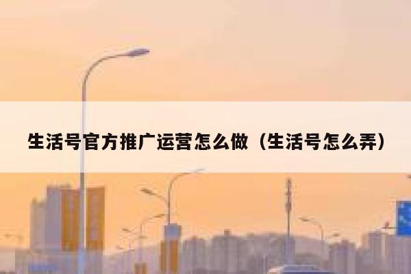 生活号官方推广运营怎么做（生活号怎么弄）