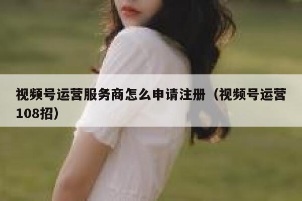 视频号运营服务商怎么申请注册（视频号运营108招）