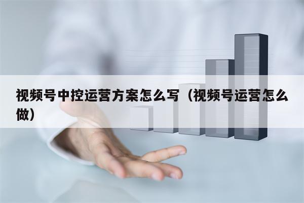 视频号中控运营方案怎么写（视频号运营怎么做）