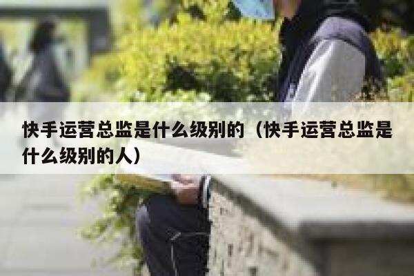 快手运营总监是什么级别的（快手运营总监是什么级别的人）