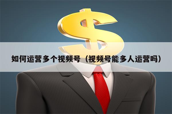 如何运营多个视频号（视频号能多人运营吗）