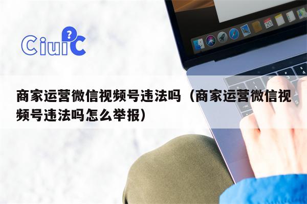 商家运营微信视频号违法吗（商家运营微信视频号违法吗怎么举报）