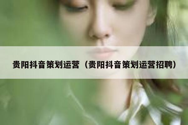 贵阳抖音策划运营（贵阳抖音策划运营招聘）