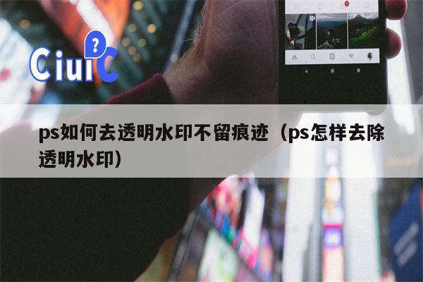 ps如何去透明水印不留痕迹（ps怎样去除透明水印）