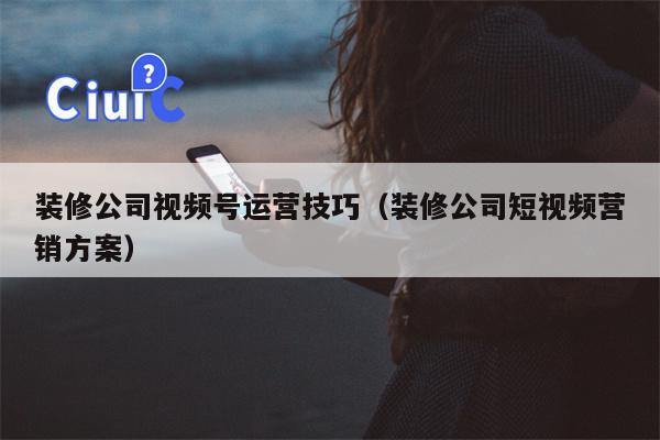 装修公司视频号运营技巧（装修公司短视频营销方案）