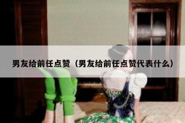 男友给前任点赞（男友给前任点赞代表什么）