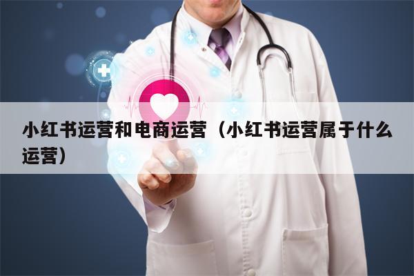 小红书运营和电商运营（小红书运营属于什么运营）