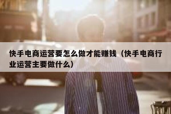 快手电商运营要怎么做才能赚钱（快手电商行业运营主要做什么）