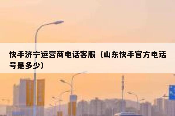 快手济宁运营商电话客服（山东快手官方电话号是多少）