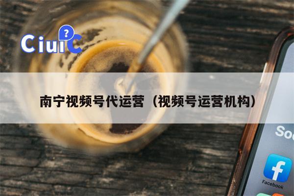 南宁视频号代运营（视频号运营机构）