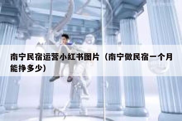 南宁民宿运营小红书图片（南宁做民宿一个月能挣多少）