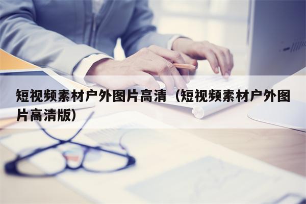 短视频素材户外图片高清（短视频素材户外图片高清版）