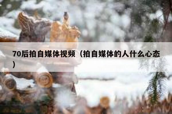 70后拍自媒体视频（拍自媒体的人什么心态）