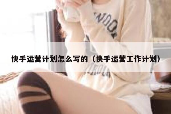 快手运营计划怎么写的（快手运营工作计划）