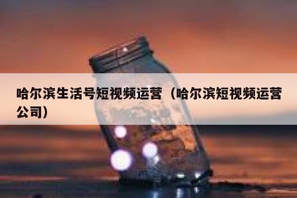 哈尔滨生活号短视频运营（哈尔滨短视频运营公司）