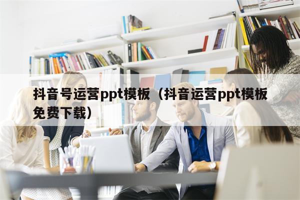 抖音号运营ppt模板（抖音运营ppt模板免费下载）