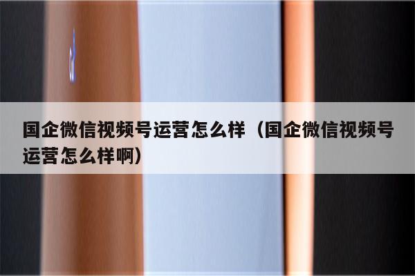 国企微信视频号运营怎么样（国企微信视频号运营怎么样啊）