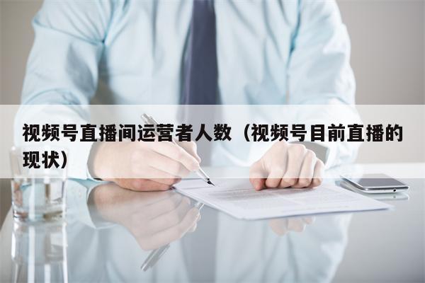 视频号直播间运营者人数（视频号目前直播的现状）