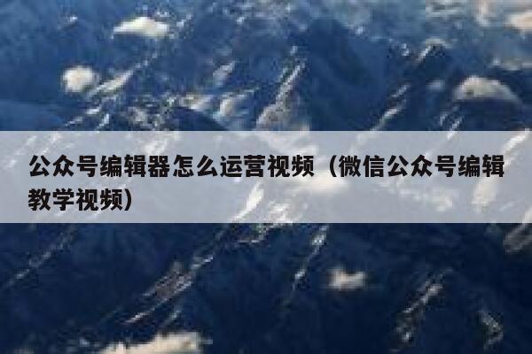 公众号编辑器怎么运营视频（微信公众号编辑教学视频）