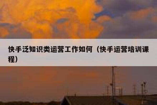 快手泛知识类运营工作如何（快手运营培训课程）