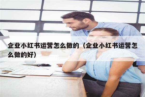 企业小红书运营怎么做的（企业小红书运营怎么做的好）