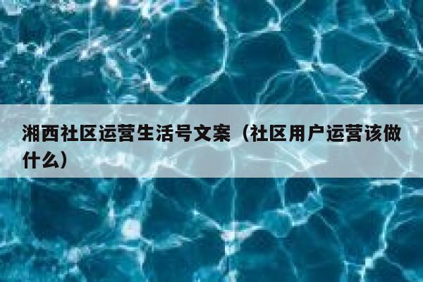 湘西社区运营生活号文案（社区用户运营该做什么）