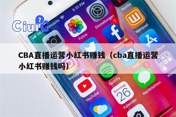 CBA直播运营小红书赚钱（cba直播运营小红书赚钱吗）