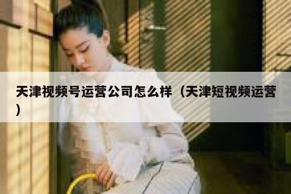 天津视频号运营公司怎么样（天津短视频运营）