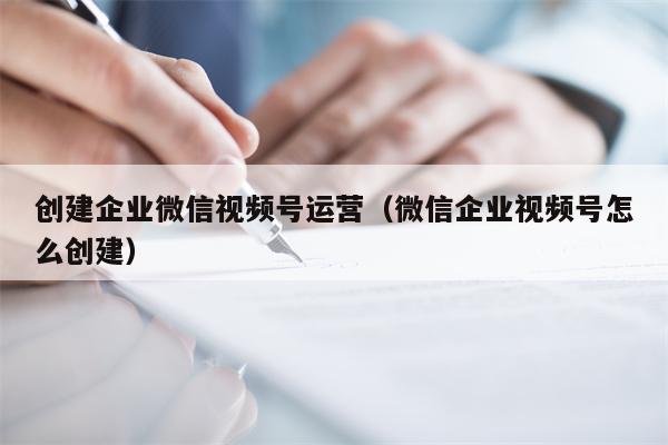 创建企业微信视频号运营（微信企业视频号怎么创建）