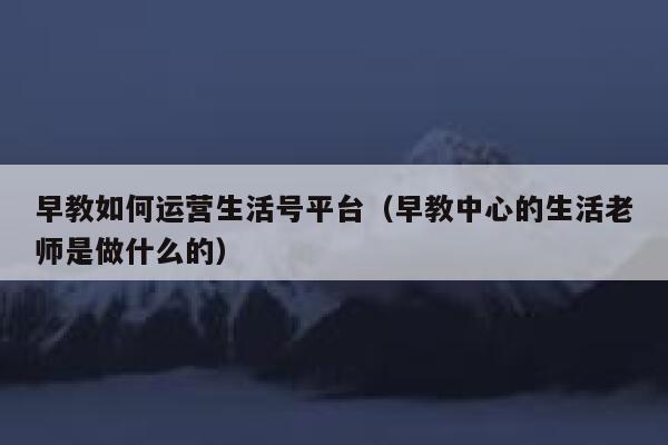 早教如何运营生活号平台（早教中心的生活老师是做什么的）