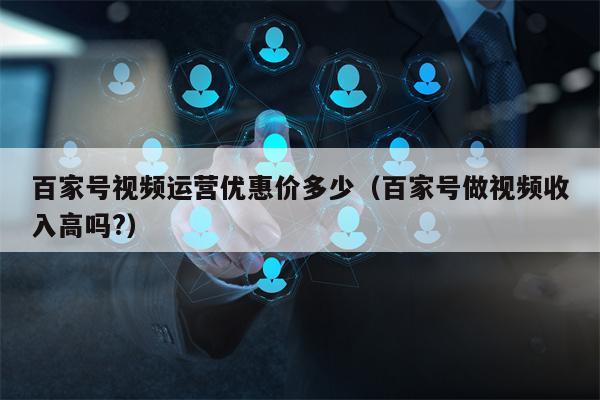 百家号视频运营优惠价多少（百家号做视频收入高吗?）