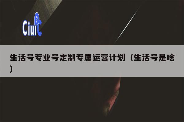 生活号专业号定制专属运营计划（生活号是啥）