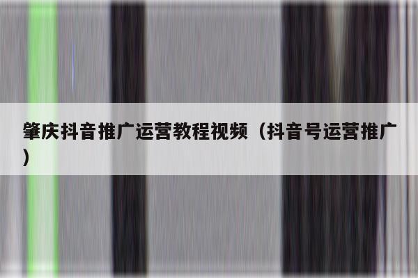 肇庆抖音推广运营教程视频（抖音号运营推广）