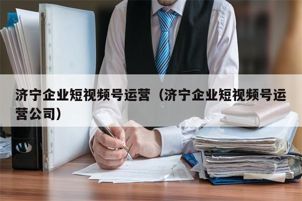 济宁企业短视频号运营（济宁企业短视频号运营公司）