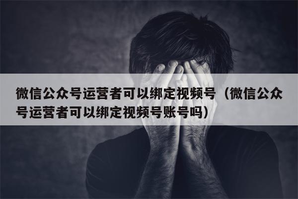 微信公众号运营者可以绑定视频号（微信公众号运营者可以绑定视频号账号吗）