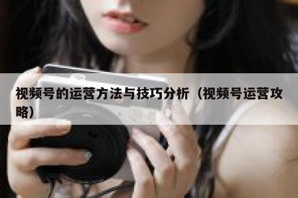 视频号的运营方法与技巧分析（视频号运营攻略）