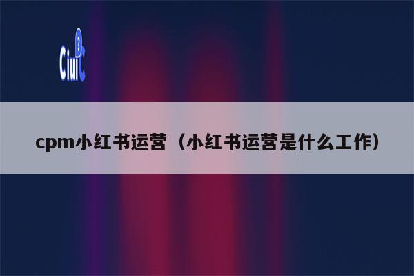 cpm小红书运营（小红书运营是什么工作）