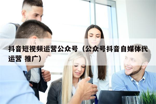 抖音短视频运营公众号（公众号抖音自媒体代运营 推广）