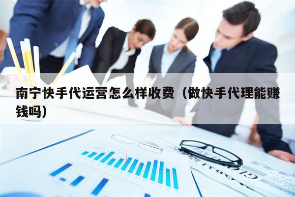 南宁快手代运营怎么样收费（做快手代理能赚钱吗）