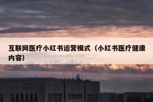 互联网医疗小红书运营模式（小红书医疗健康内容）