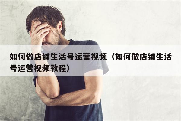 如何做店铺生活号运营视频（如何做店铺生活号运营视频教程）