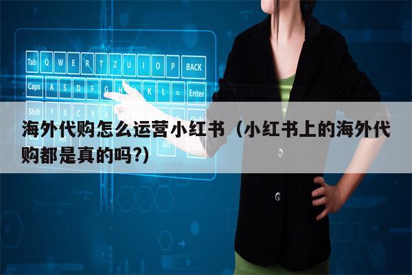 海外代购怎么运营小红书（小红书上的海外代购都是真的吗?）